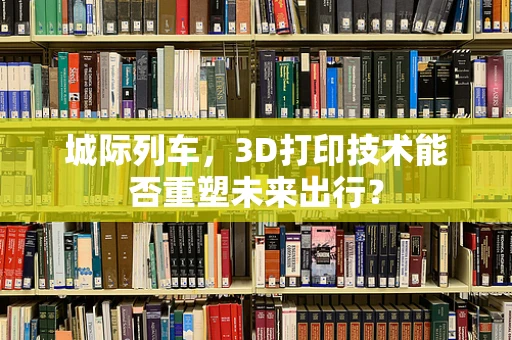 城际列车，3D打印技术能否重塑未来出行？