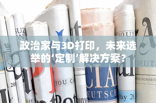 政治家与3D打印，未来选举的‘定制’解决方案？