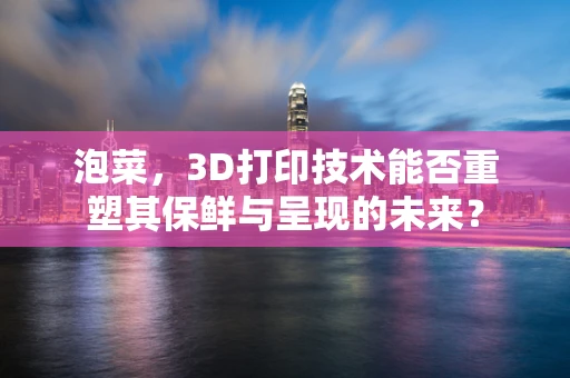 泡菜，3D打印技术能否重塑其保鲜与呈现的未来？