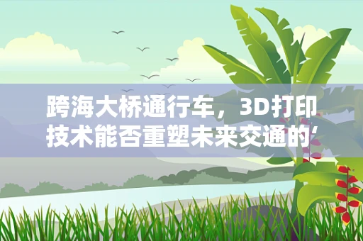 跨海大桥通行车，3D打印技术能否重塑未来交通的‘桥梁’？