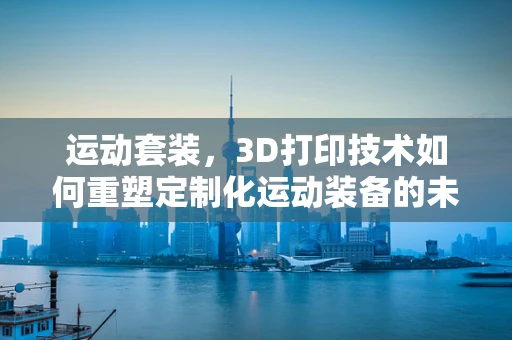 运动套装，3D打印技术如何重塑定制化运动装备的未来？