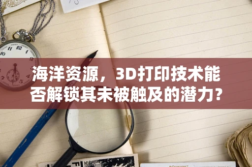海洋资源，3D打印技术能否解锁其未被触及的潜力？