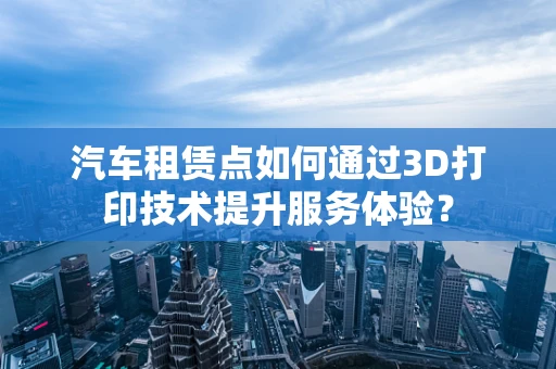 汽车租赁点如何通过3D打印技术提升服务体验？