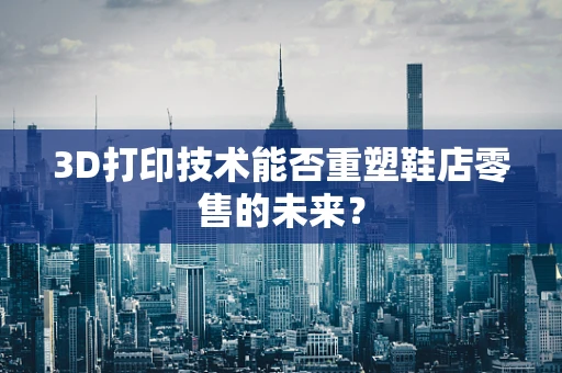 3D打印技术能否重塑鞋店零售的未来？