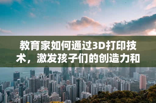 教育家如何通过3D打印技术，激发孩子们的创造力和实践能力？