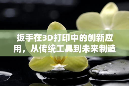 扳手在3D打印中的创新应用，从传统工具到未来制造的桥梁