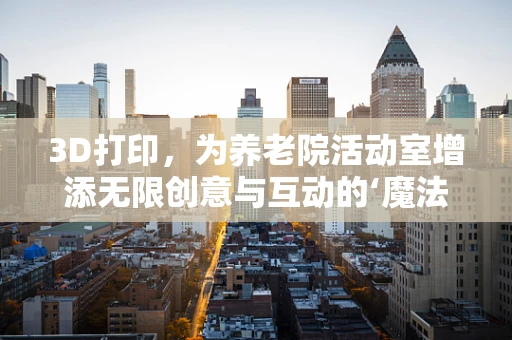 3D打印，为养老院活动室增添无限创意与互动的‘魔法’？