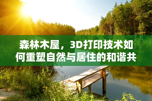 森林木屋，3D打印技术如何重塑自然与居住的和谐共生？
