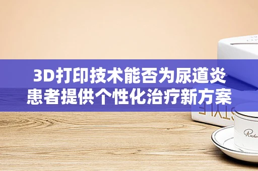 3D打印技术能否为尿道炎患者提供个性化治疗新方案？