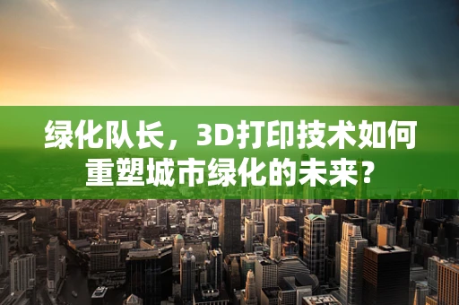 绿化队长，3D打印技术如何重塑城市绿化的未来？