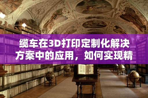 缆车在3D打印定制化解决方案中的应用，如何实现精准而高效的运输？