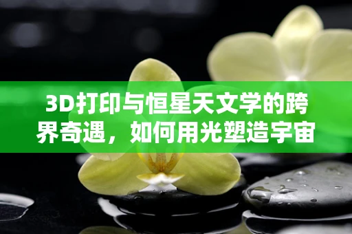 3D打印与恒星天文学的跨界奇遇，如何用光塑造宇宙模型？