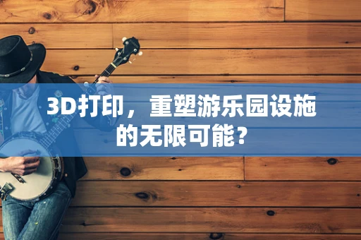 3D打印，重塑游乐园设施的无限可能？