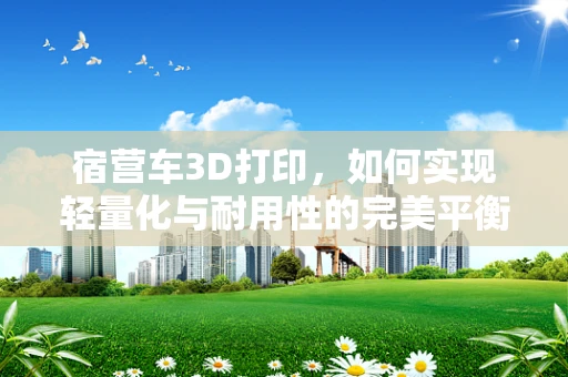 宿营车3D打印，如何实现轻量化与耐用性的完美平衡？