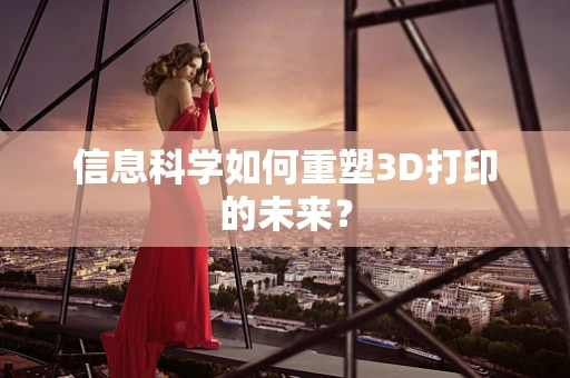 信息科学如何重塑3D打印的未来？
