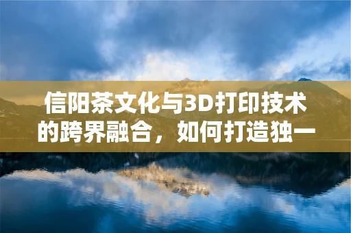 信阳茶文化与3D打印技术的跨界融合，如何打造独一无二的茶具体验？