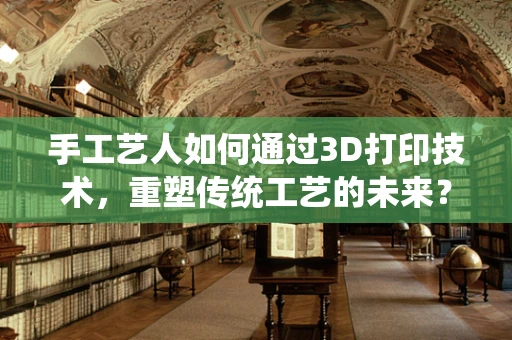 手工艺人如何通过3D打印技术，重塑传统工艺的未来？