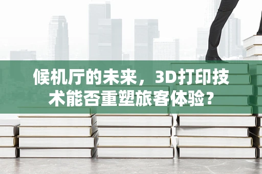 候机厅的未来，3D打印技术能否重塑旅客体验？