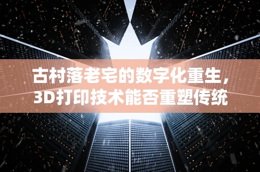 古村落老宅的数字化重生，3D打印技术能否重塑传统建筑之美？