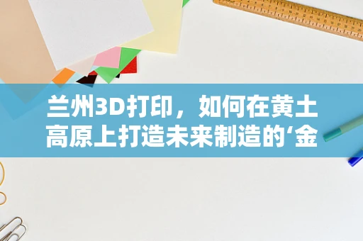 兰州3D打印，如何在黄土高原上打造未来制造的‘金矿’？