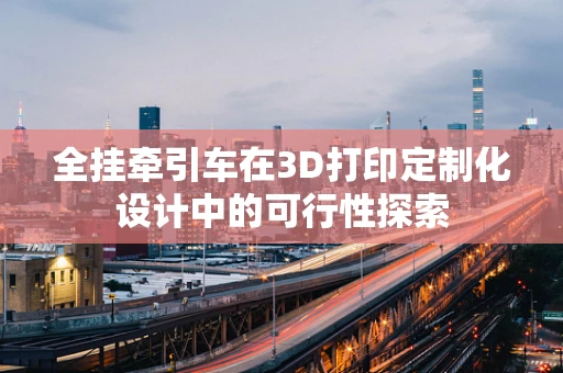 全挂牵引车在3D打印定制化设计中的可行性探索