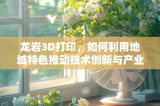 龙岩3D打印，如何利用地域特色推动技术创新与产业升级？