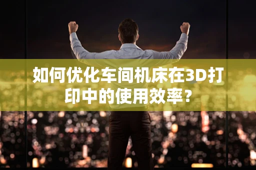 如何优化车间机床在3D打印中的使用效率？