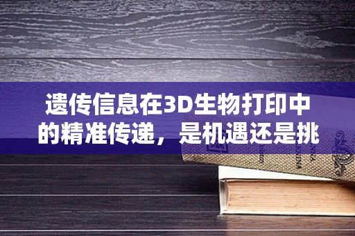 遗传信息在3D生物打印中的精准传递，是机遇还是挑战？