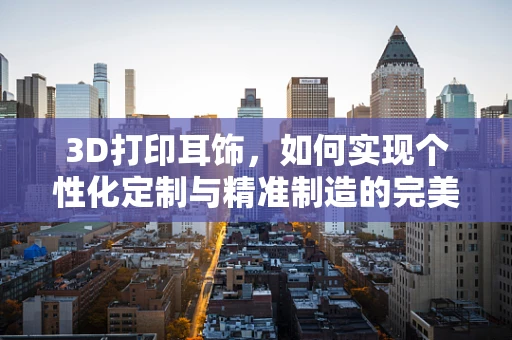 3D打印耳饰，如何实现个性化定制与精准制造的完美融合？