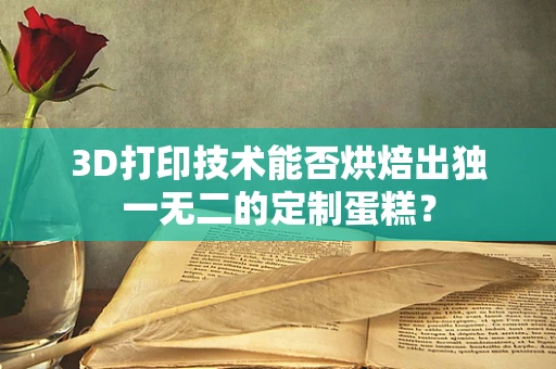 3D打印技术能否烘焙出独一无二的定制蛋糕？