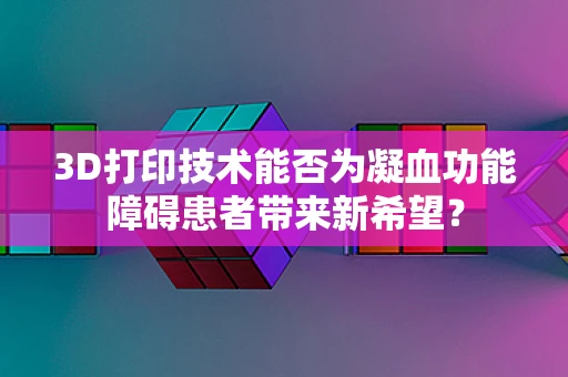 3D打印技术能否为凝血功能障碍患者带来新希望？