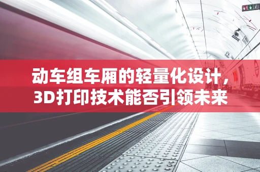 动车组车厢的轻量化设计，3D打印技术能否引领未来？