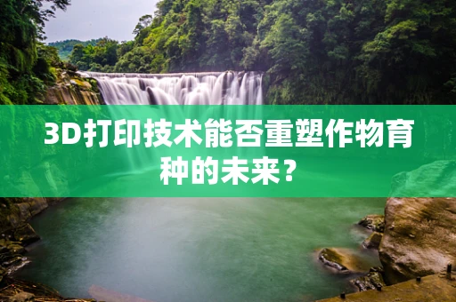 3D打印技术能否重塑作物育种的未来？