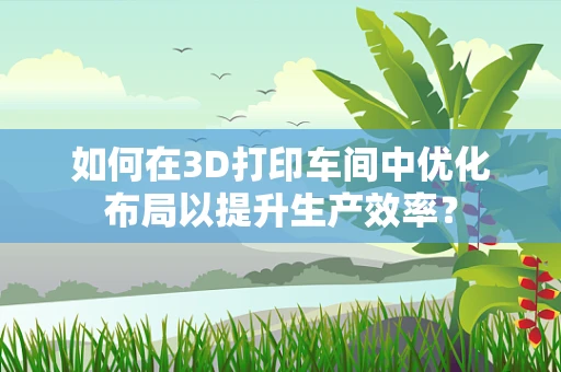 如何在3D打印车间中优化布局以提升生产效率？