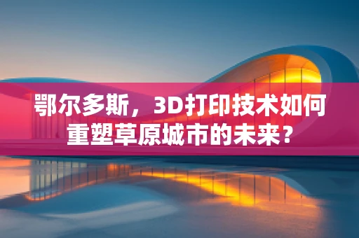 鄂尔多斯，3D打印技术如何重塑草原城市的未来？