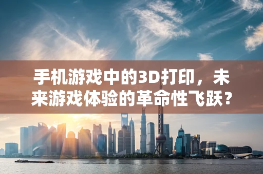 手机游戏中的3D打印，未来游戏体验的革命性飞跃？