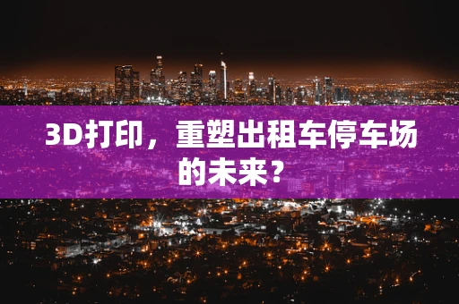 3D打印，重塑出租车停车场的未来？