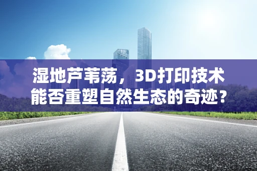 湿地芦苇荡，3D打印技术能否重塑自然生态的奇迹？