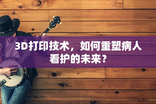 3D打印技术，如何重塑病人看护的未来？