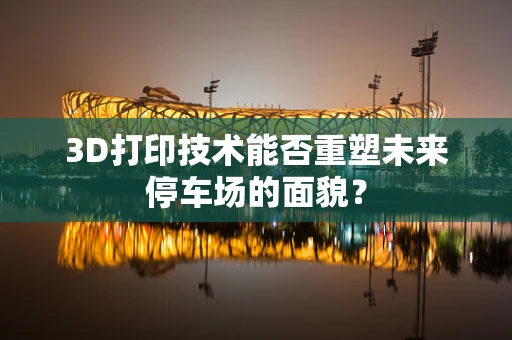 3D打印技术能否重塑未来停车场的面貌？