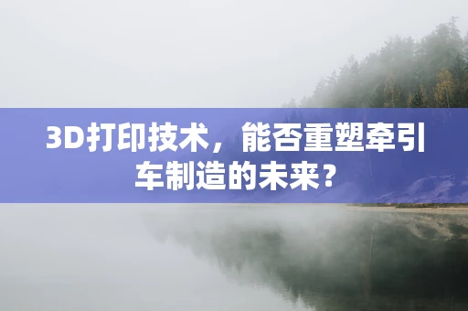 3D打印技术，能否重塑牵引车制造的未来？