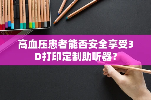 高血压患者能否安全享受3D打印定制助听器？