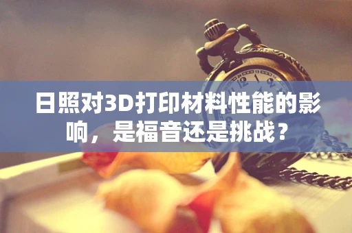 日照对3D打印材料性能的影响，是福音还是挑战？