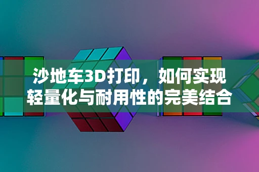 沙地车3D打印，如何实现轻量化与耐用性的完美结合？