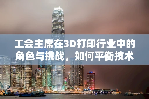 工会主席在3D打印行业中的角色与挑战，如何平衡技术创新与员工福祉？