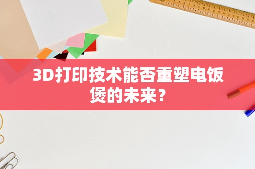 3D打印技术能否重塑电饭煲的未来？