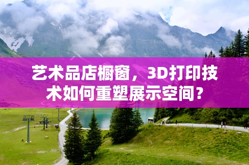 艺术品店橱窗，3D打印技术如何重塑展示空间？