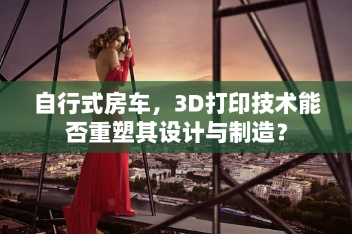 自行式房车，3D打印技术能否重塑其设计与制造？