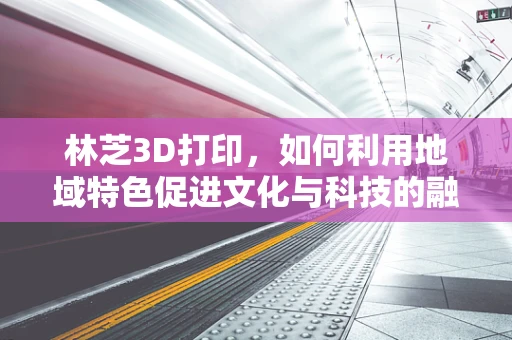 林芝3D打印，如何利用地域特色促进文化与科技的融合创新？