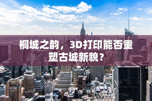 桐城之韵，3D打印能否重塑古城新貌？